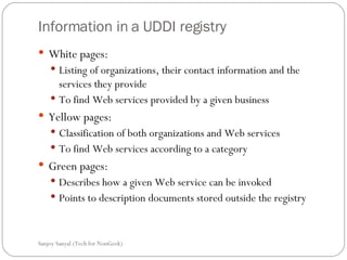 Information in a UDDI registry White pages: Listing of organizations, their contact information and the services they provide  To find Web services provided by a given business  Yellow pages: Classification of both organizations and Web services  To find Web services according to a category  Green pages: Describes how a given Web service can be invoked  Points to description documents stored outside the registry  Sanjoy Sanyal (Tech for NonGeek) 