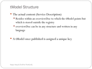 tModel Structure The actual content (Service Description) Resides within an overviewDoc to which the tModel points but which is stored outside the registry  overviewDoc can be in any structure and written in any language  A tModel once published is assigned a unique key  Sanjoy Sanyal (Tech for NonGeek) 