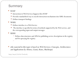 Summary SOAP Interactions in Web Services happens thru SOAP Provides standardized way to encode interaction mechanisms into XML documents  Defines transport bindings WSDL Defines interface to a Web Service The interface is specified in terms of methods supported by the Web service, and the corresponding input and output messages UDDI Defines data structures and APIs for publishing service descriptions in the registry and for querying the registry (the material in this topic is based on Web Services: Concepts, Architectures and Applications by Alonso, Casati, Kuno, Machiraju)  Sanjoy Sanyal (Tech for NonGeek) 