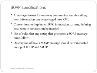 SOAP specifications A message format for one-way communication, describing how information can be packaged into XML  Conventions to implement RPC interaction pattern, defining how remote services can be invoked  Set of rules that any entity that processes a SOAP message must follow Description of how a SOAP message should be transported on top of HTTP and SMTP  Sanjoy Sanyal (Tech for NonGeek) 