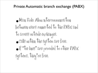 Private Automatic branch exchange (PABX)


 • Main Role: Allow intercommunication
 between users connected to the PABX and
 to access outside exchanges.
 •Calls within the system are free.
 •If ‘tie lines’ are provided to other PABX
 systems, they’re free.
 