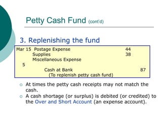 Petty Cash Fund (cont’d),[object Object],3. Replenishing the fund,[object Object],At times the petty cash receipts may not match the cash.,[object Object],A cash shortage (or surplus) is debited (or credited) to the Over and Short Account (an expense account).,[object Object],Mar 15  Postage Expense			        44,[object Object],		Supplies				        38,[object Object],		Miscellaneous Expense		                       5,[object Object],		        Cash at Bank			                  87		(To replenish petty cash fund) ,[object Object]
