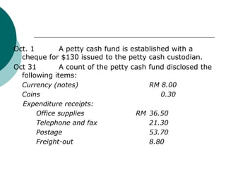 Oct. 1  	A petty cash fund is established with a cheque for $130 issued to the petty cash custodian.,[object Object],Oct 31 	A count of the petty cash fund disclosed the following items:,[object Object],Currency (notes)				RM 8.00,[object Object],	Coins					     0.30,[object Object],    Expenditure receipts:,[object Object],		Office supplies		    RM 	36.50,[object Object],		Telephone and fax	  	  	21.30,[object Object],		Postage 			  	53.70,[object Object],		Freight-out			    	8.80,[object Object]
