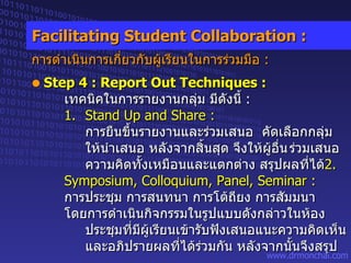 Step 4 : Report Out Techniques : เทคนิคในการรายงานกลุ่ม มีดังนี้  :   1. Stand Up and Share : การยืนขึ้นรายงานและร่วมเสนอ  คัดเลือกกลุ่ม  ให้นำเสนอ หลังจากสิ้นสุด จึงให้ผู้อื่น ร่วมเสนอ  ความคิดทั้งเหมือนและแตกต่าง สรุปผลที่ได้ 2. Symposium, Colloquium, Panel, Seminar : การประชุม การสนทนา การโต้ถียง การสัมมนา   โดยการดำเนินกิจกรรมในรูปแบบดังกล่าวในห้อง ประชุมที่มีผู้เรียนเข้ารับฟังเสนอแนะความคิดเห็น   และอภิปรายผลที่ได้ร่วมกัน หลังจากนั้นจึงสรุป Facilitating Student Collaboration : การดำเนินการเกี่ยวกับผู้เรียนในการร่วมมือ  : 