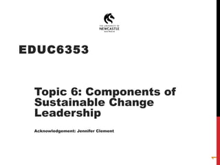 EDUC6353
Topic 6: Components of
Sustainable Change
Leadership
Acknowledgement: Jennifer Clement
1
 