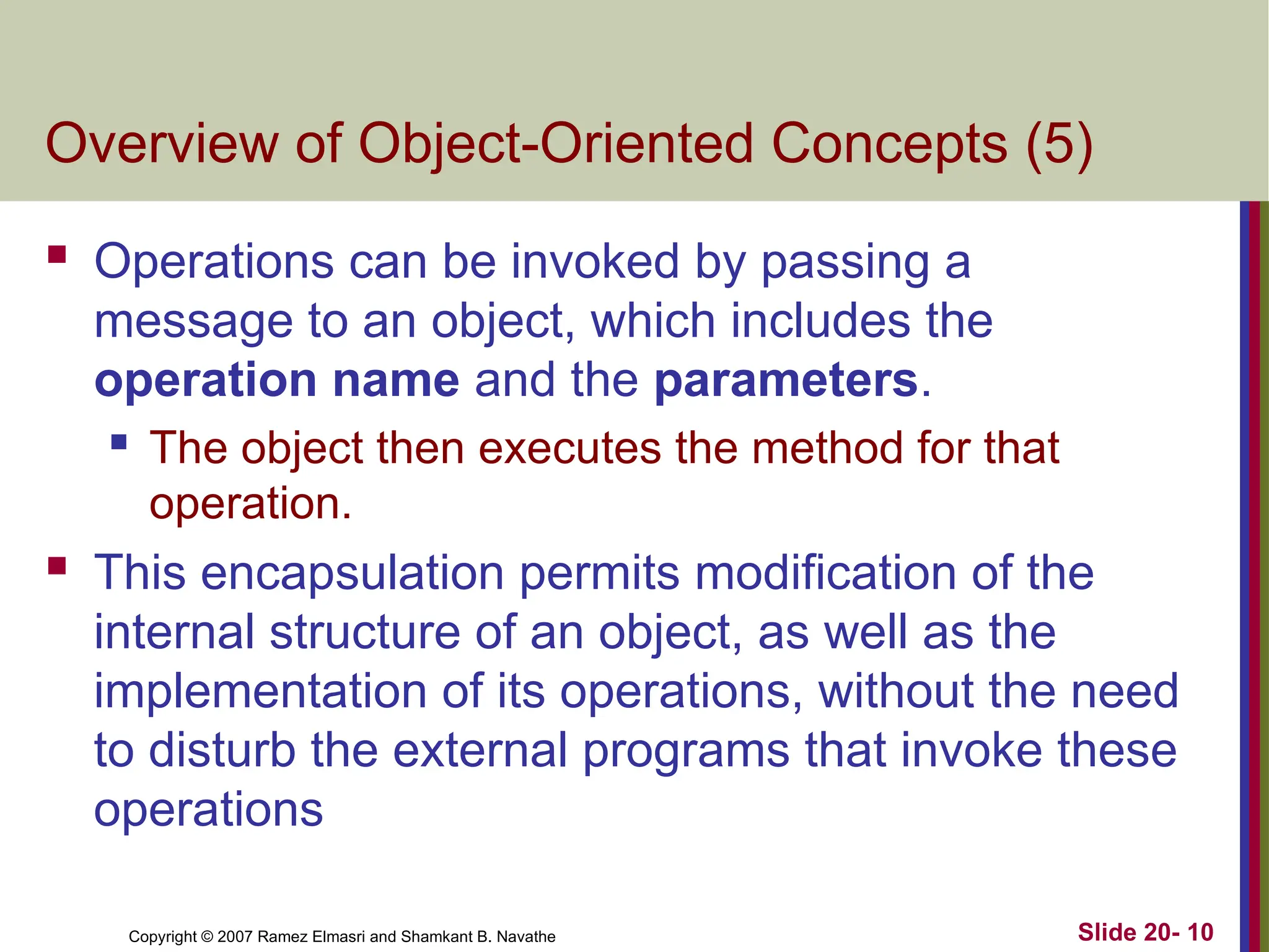 Copyright © 2007 Ramez Elmasri and Shamkant B. Navathe Slide 20- 10 Overview of Object-Oriented Concepts (5)  Operations can be invoked by passing a message to an object, which includes the operation name and the parameters.  The object then executes the method for that operation.  This encapsulation permits modification of the internal structure of an object, as well as the implementation of its operations, without the need to disturb the external programs that invoke these operations 