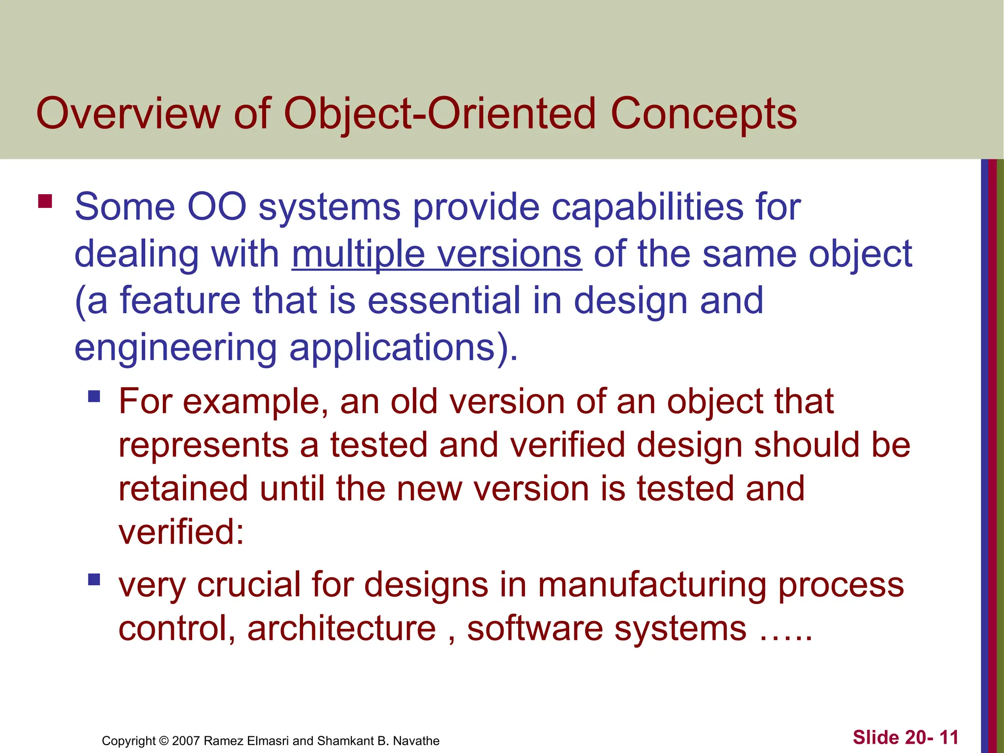 Copyright © 2007 Ramez Elmasri and Shamkant B. Navathe Slide 20- 11 Overview of Object-Oriented Concepts  Some OO systems provide capabilities for dealing with multiple versions of the same object (a feature that is essential in design and engineering applications).  For example, an old version of an object that represents a tested and verified design should be retained until the new version is tested and verified:  very crucial for designs in manufacturing process control, architecture , software systems ….. 