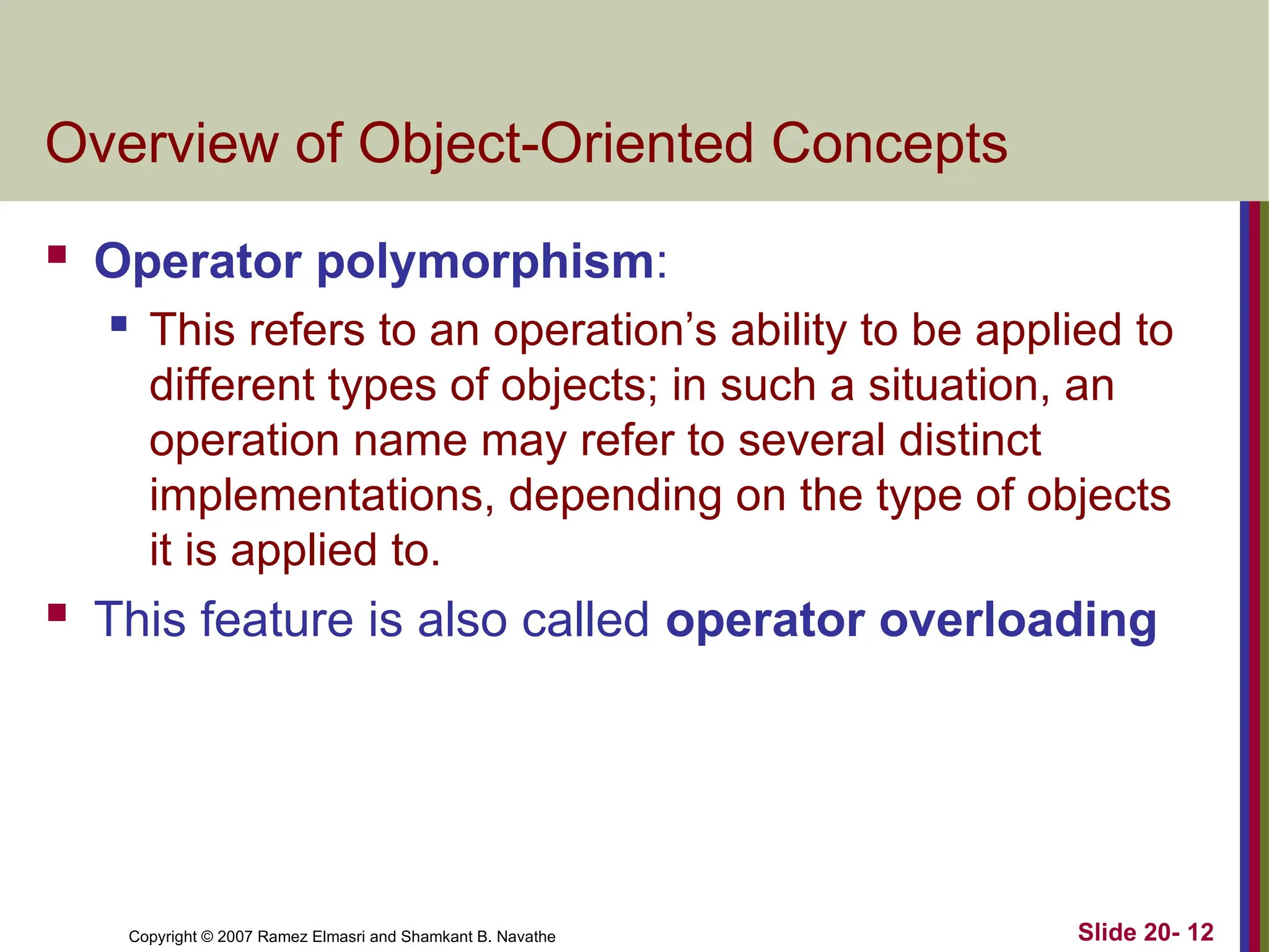 Copyright © 2007 Ramez Elmasri and Shamkant B. Navathe Slide 20- 12 Overview of Object-Oriented Concepts  Operator polymorphism:  This refers to an operation’s ability to be applied to different types of objects; in such a situation, an operation name may refer to several distinct implementations, depending on the type of objects it is applied to.  This feature is also called operator overloading 