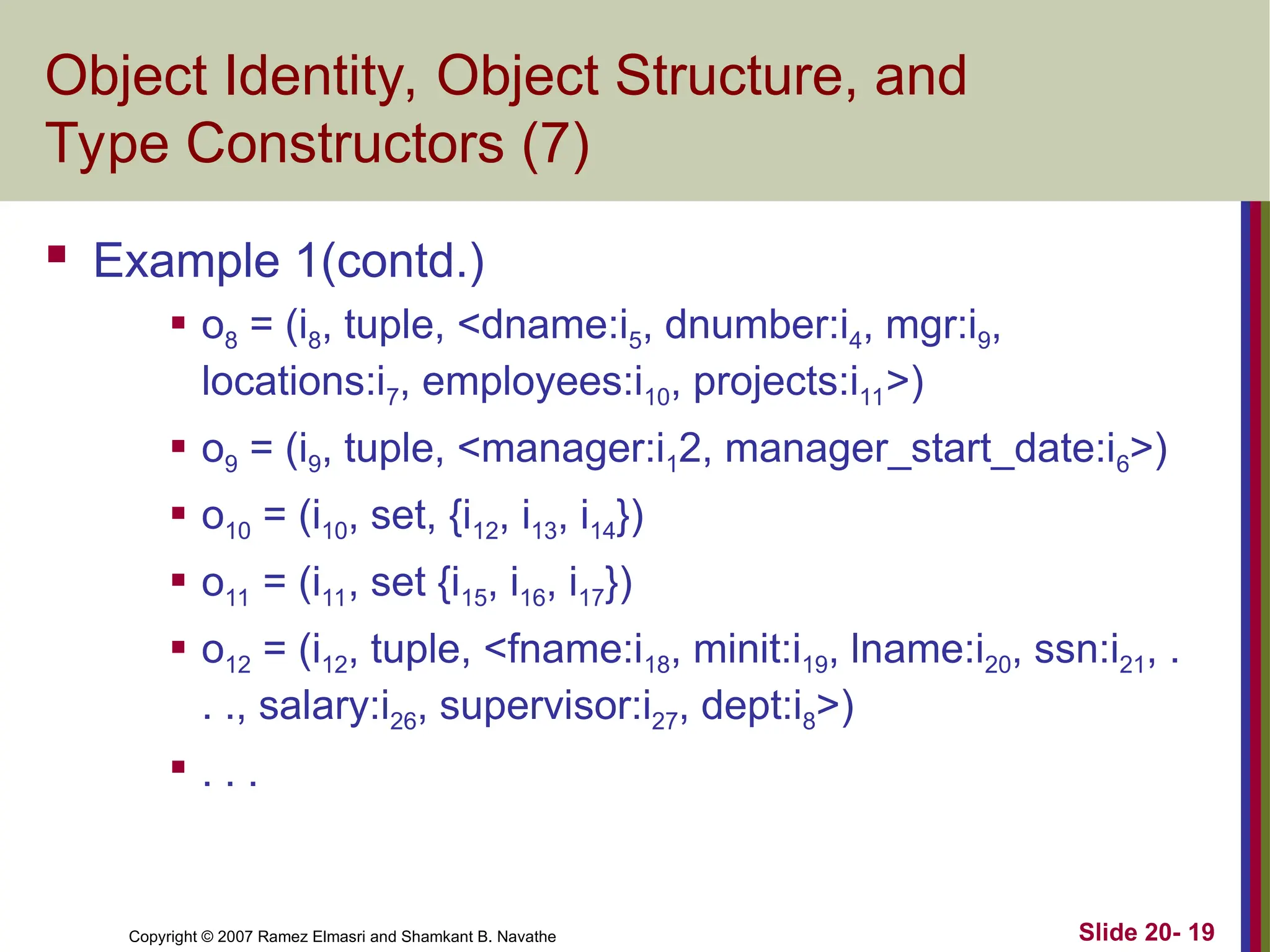 Copyright © 2007 Ramez Elmasri and Shamkant B. Navathe Slide 20- 19 Object Identity, Object Structure, and Type Constructors (7)  Example 1(contd.)  o8 = (i8, tuple, <dname:i5, dnumber:i4, mgr:i9, locations:i7, employees:i10, projects:i11>)  o9 = (i9, tuple, <manager:i12, manager_start_date:i6>)  o10 = (i10, set, {i12, i13, i14})  o11 = (i11, set {i15, i16, i17})  o12 = (i12, tuple, <fname:i18, minit:i19, lname:i20, ssn:i21, . . ., salary:i26, supervi­ sor:i27, dept:i8>)  . . . 