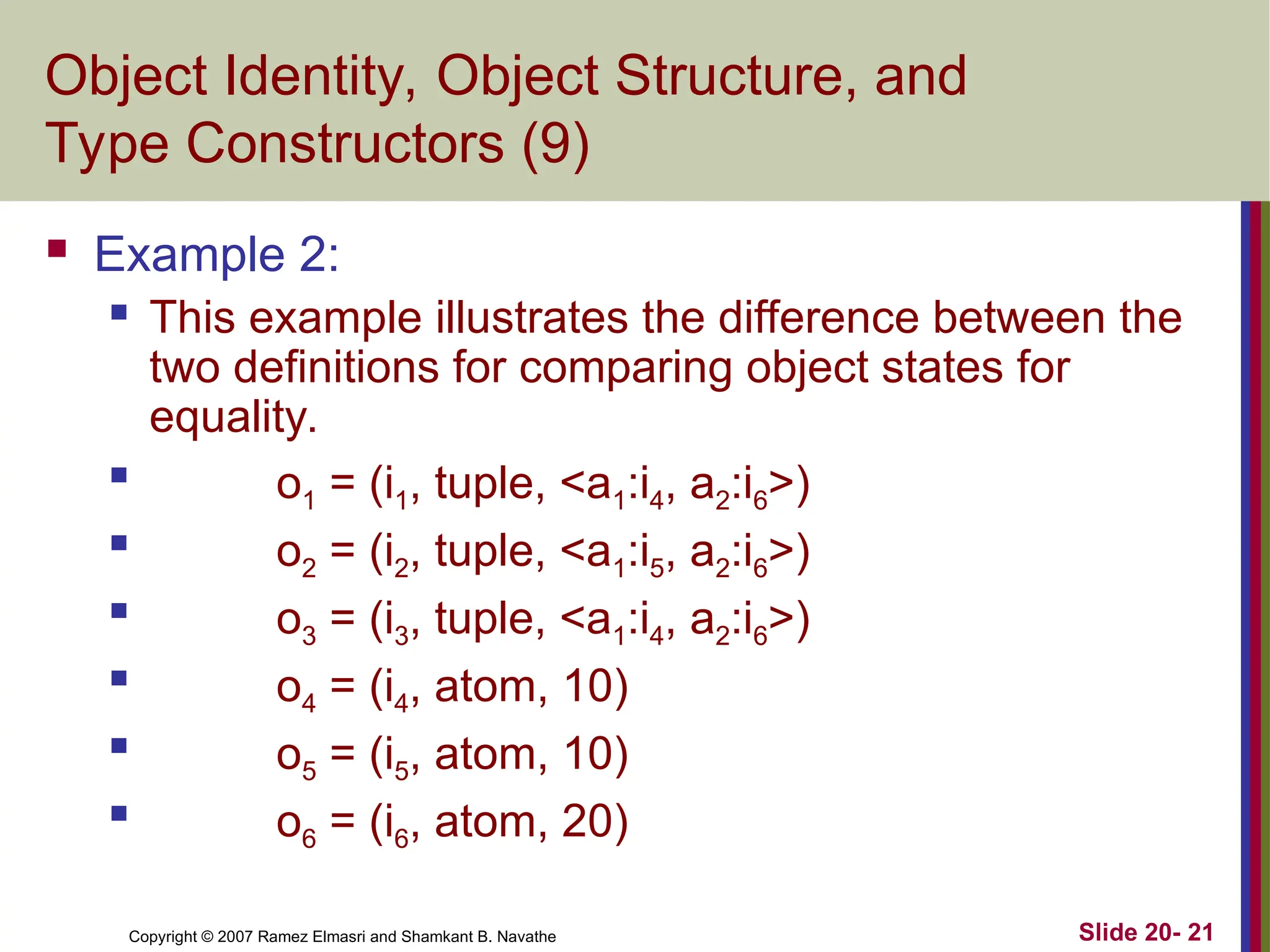 Copyright © 2007 Ramez Elmasri and Shamkant B. Navathe Slide 20- 21 Object Identity, Object Structure, and Type Constructors (9)  Example 2:  This example illustrates the difference between the two definitions for comparing object states for equality.  o1 = (i1, tuple, <a1:i4, a2:i6>)  o2 = (i2, tuple, <a1:i5, a2:i6>)  o3 = (i3, tuple, <a1:i4, a2:i6>)  o4 = (i4, atom, 10)  o5 = (i5, atom, 10)  o6 = (i6, atom, 20) 