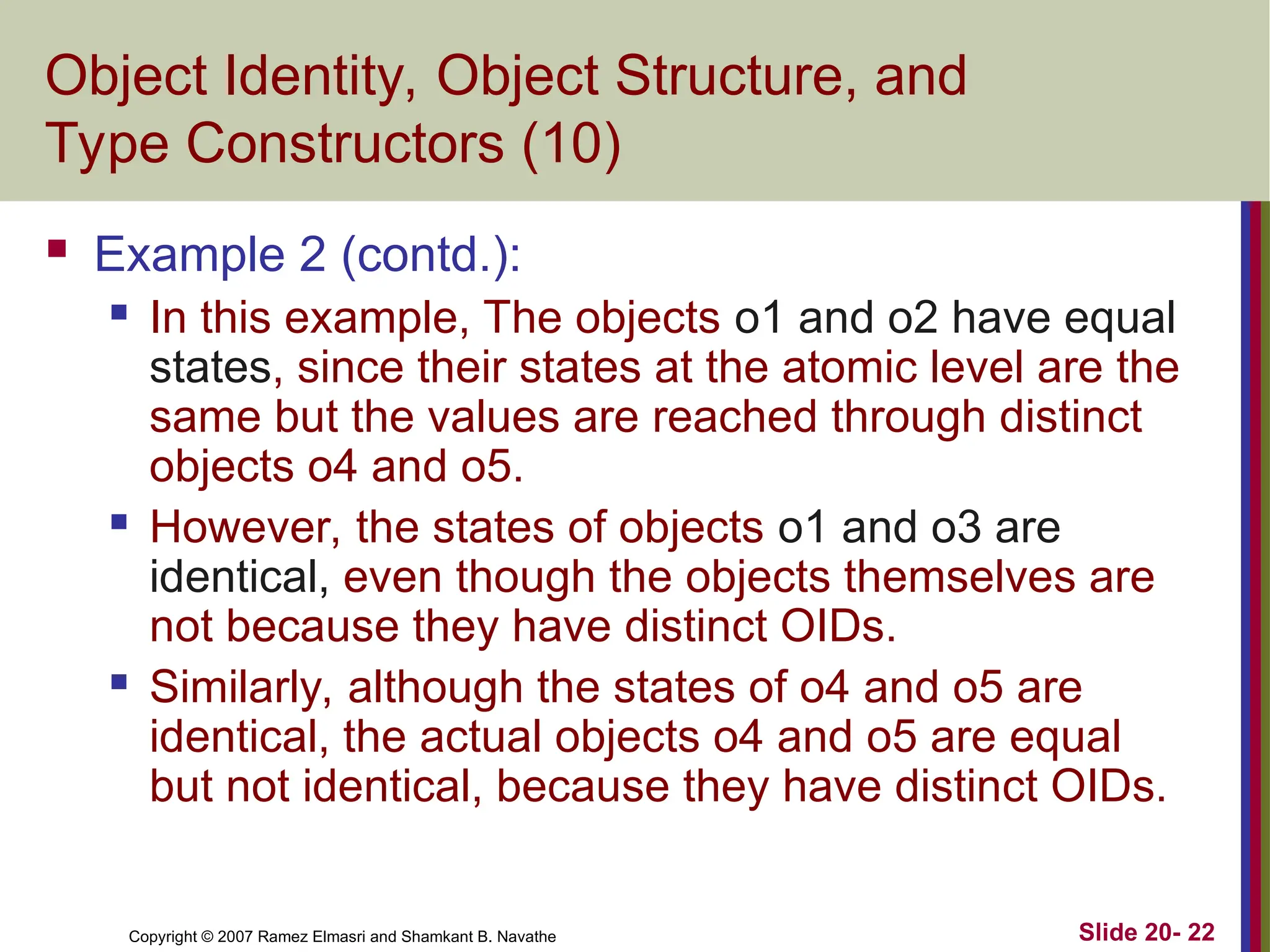 Copyright © 2007 Ramez Elmasri and Shamkant B. Navathe Slide 20- 22 Object Identity, Object Structure, and Type Constructors (10)  Example 2 (contd.):  In this example, The objects o1 and o2 have equal states, since their states at the atomic level are the same but the values are reached through distinct objects o4 and o5.  However, the states of objects o1 and o3 are identical, even though the objects themselves are not because they have distinct OIDs.  Similarly, although the states of o4 and o5 are identical, the actual objects o4 and o5 are equal but not identical, because they have distinct OIDs. 
