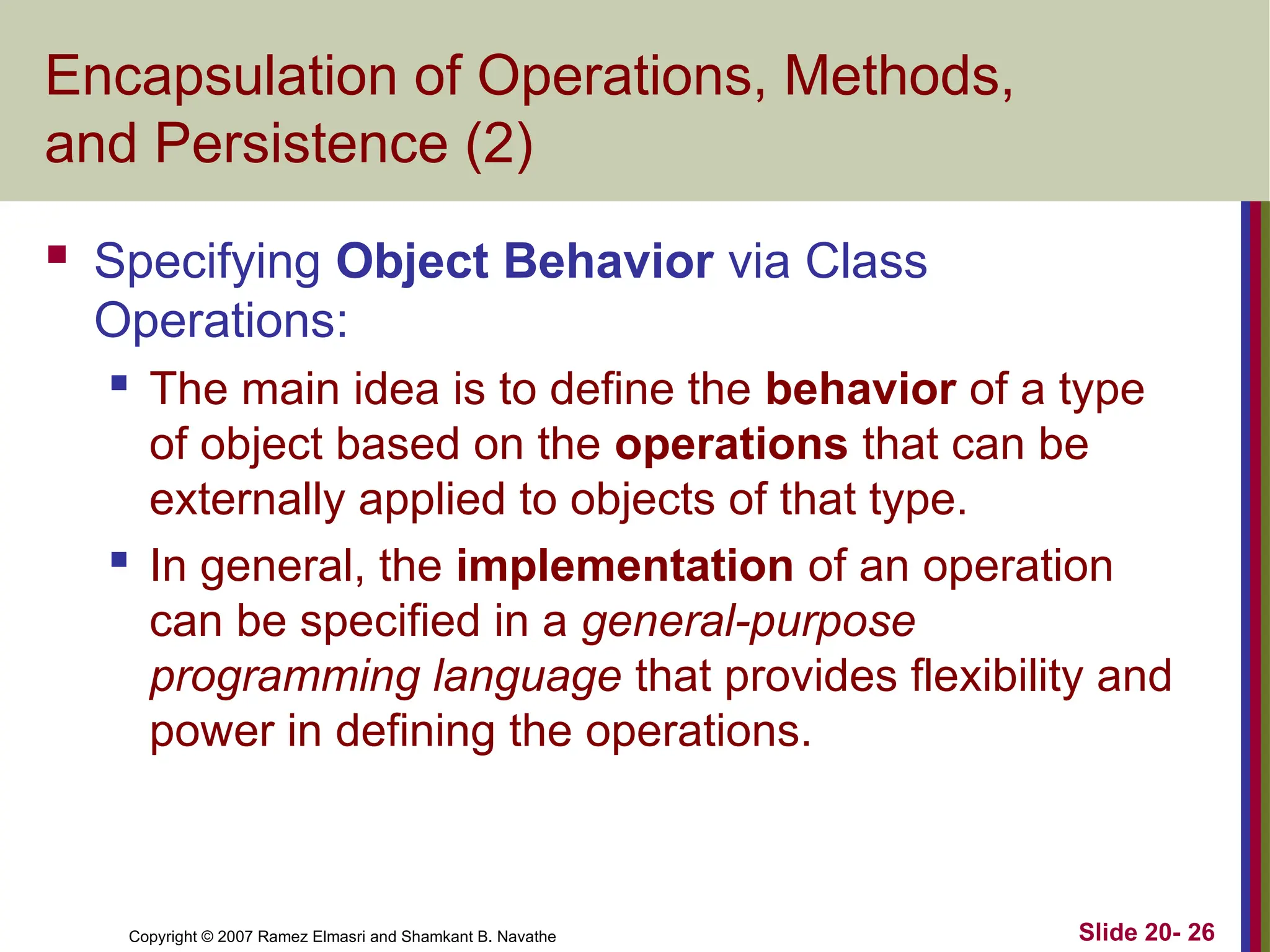 Copyright © 2007 Ramez Elmasri and Shamkant B. Navathe Slide 20- 26 Encapsulation of Operations, Methods, and Persistence (2)  Specifying Object Behavior via Class Operations:  The main idea is to define the behavior of a type of object based on the operations that can be externally applied to objects of that type.  In general, the implementation of an operation can be specified in a general-purpose programming language that provides flexibility and power in defining the operations. 