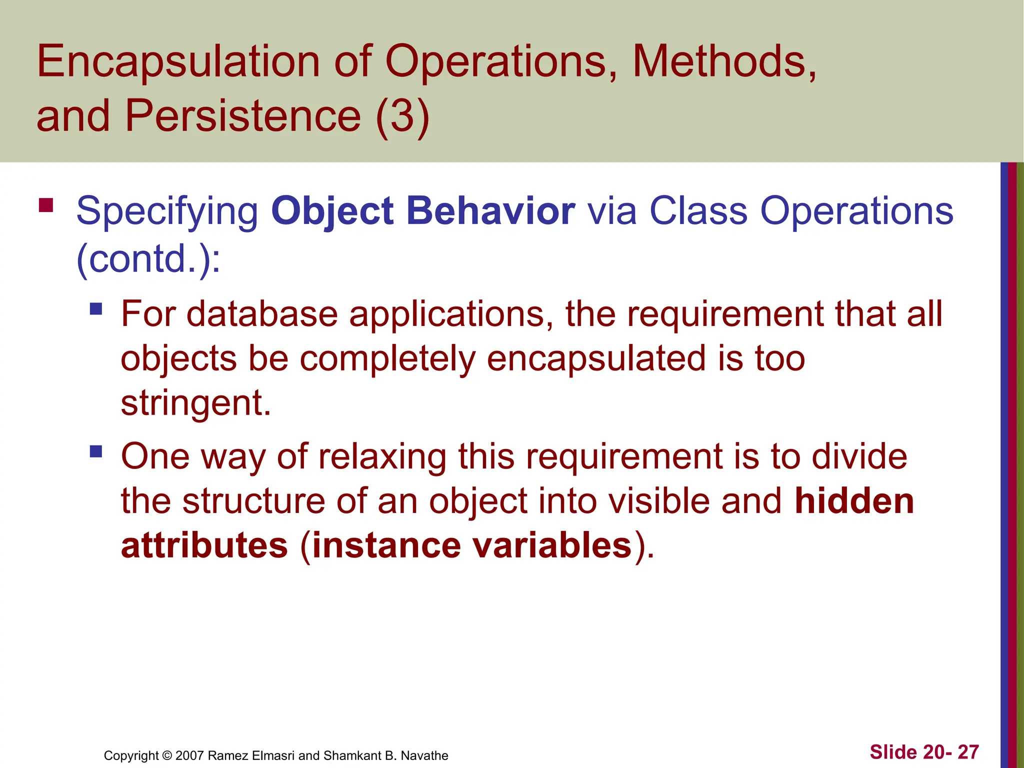 Copyright © 2007 Ramez Elmasri and Shamkant B. Navathe Slide 20- 27 Encapsulation of Operations, Methods, and Persistence (3)  Specifying Object Behavior via Class Operations (contd.):  For database applications, the requirement that all objects be completely encapsulated is too stringent.  One way of relaxing this requirement is to divide the structure of an object into visible and hidden attributes (instance variables). 