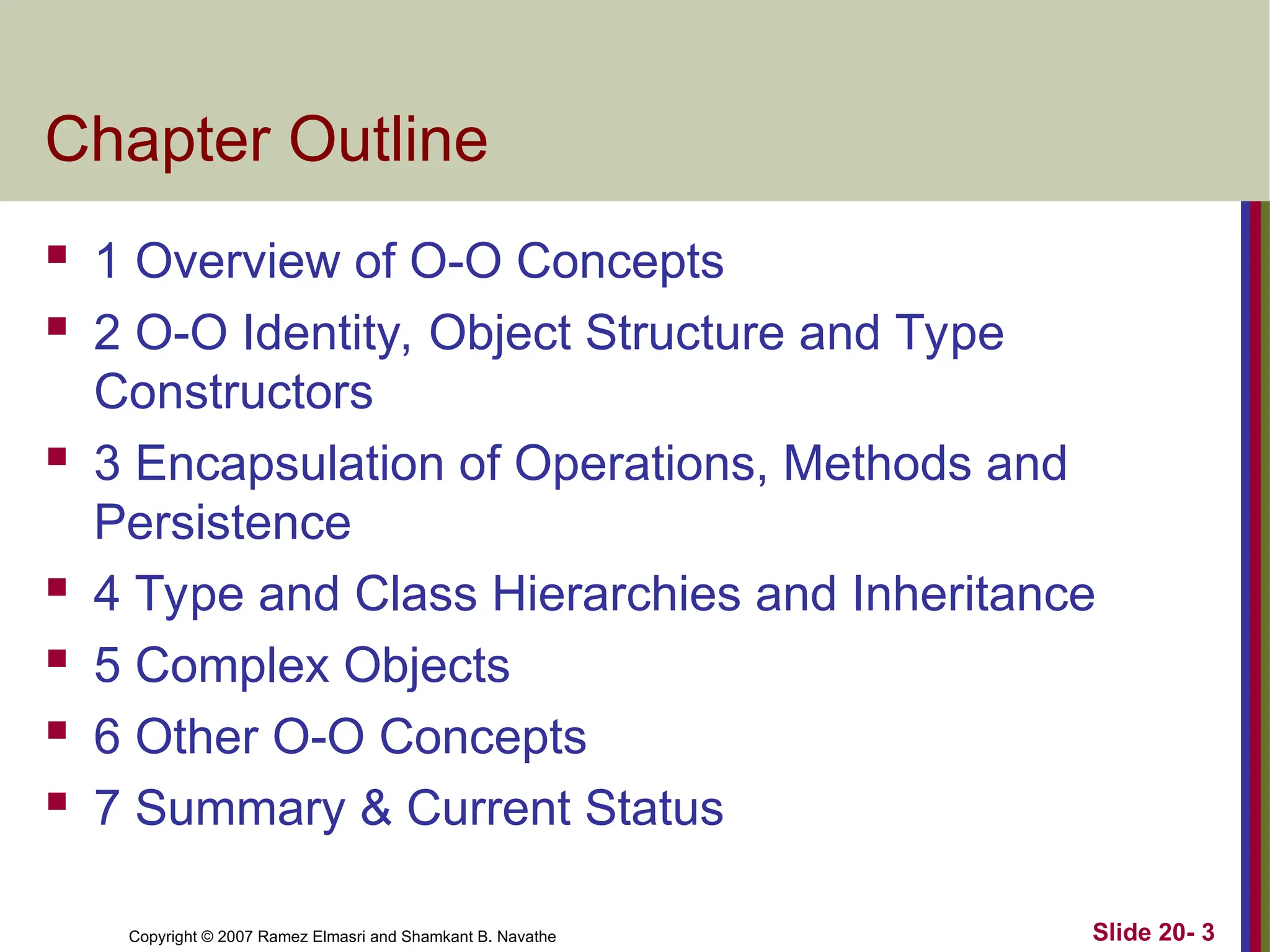 Copyright © 2007 Ramez Elmasri and Shamkant B. Navathe Slide 20- 3 Chapter Outline  1 Overview of O-O Concepts  2 O-O Identity, Object Structure and Type Constructors  3 Encapsulation of Operations, Methods and Persistence  4 Type and Class Hierarchies and Inheritance  5 Complex Objects  6 Other O-O Concepts  7 Summary & Current Status 