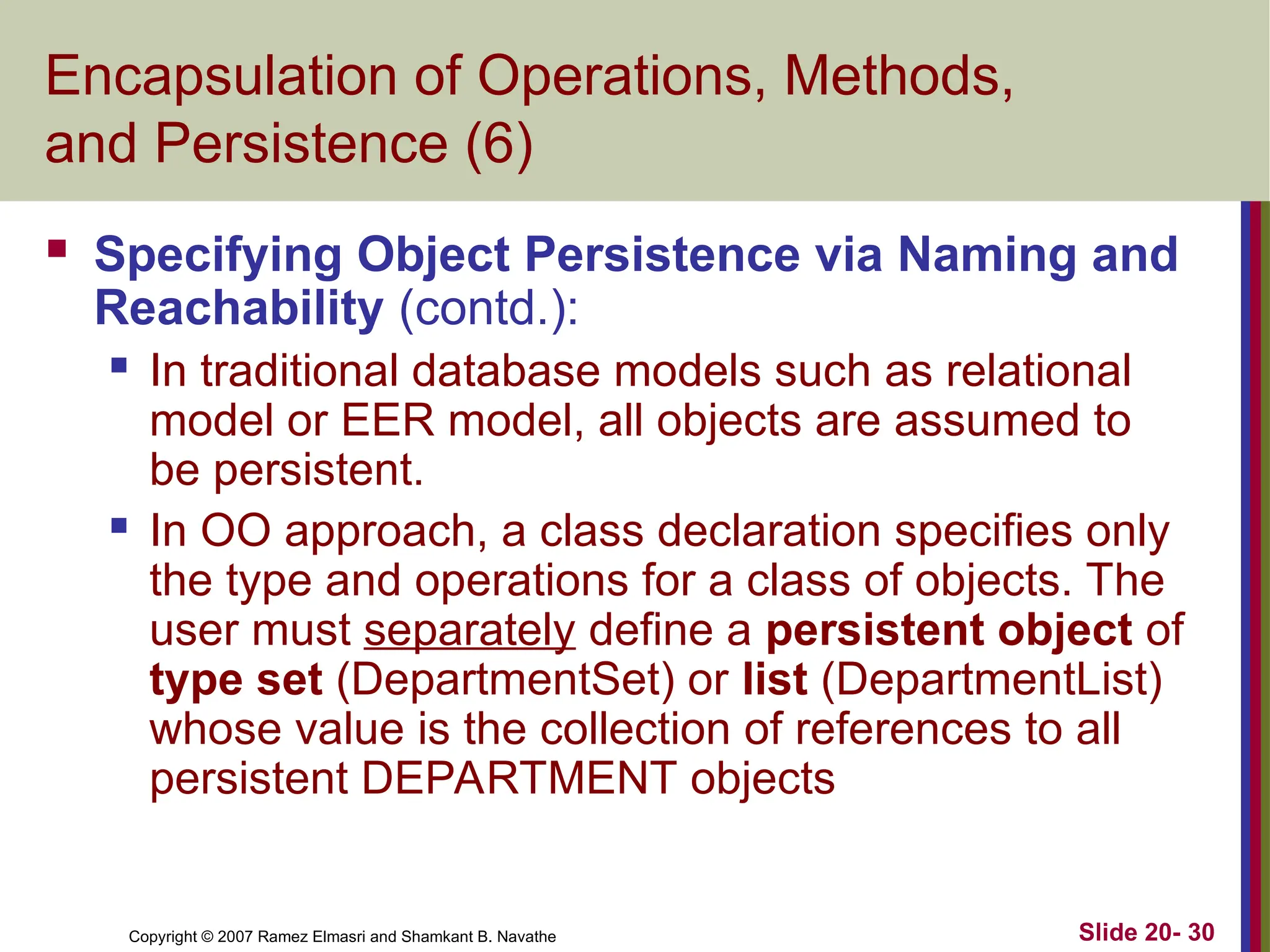 Copyright © 2007 Ramez Elmasri and Shamkant B. Navathe Slide 20- 30 Encapsulation of Operations, Methods, and Persistence (6)  Specifying Object Persistence via Naming and Reachability (contd.):  In traditional database models such as relational model or EER model, all objects are assumed to be persistent.  In OO approach, a class declaration specifies only the type and operations for a class of objects. The user must separately define a persistent object of type set (DepartmentSet) or list (DepartmentList) whose value is the collection of references to all persistent DEPARTMENT objects 