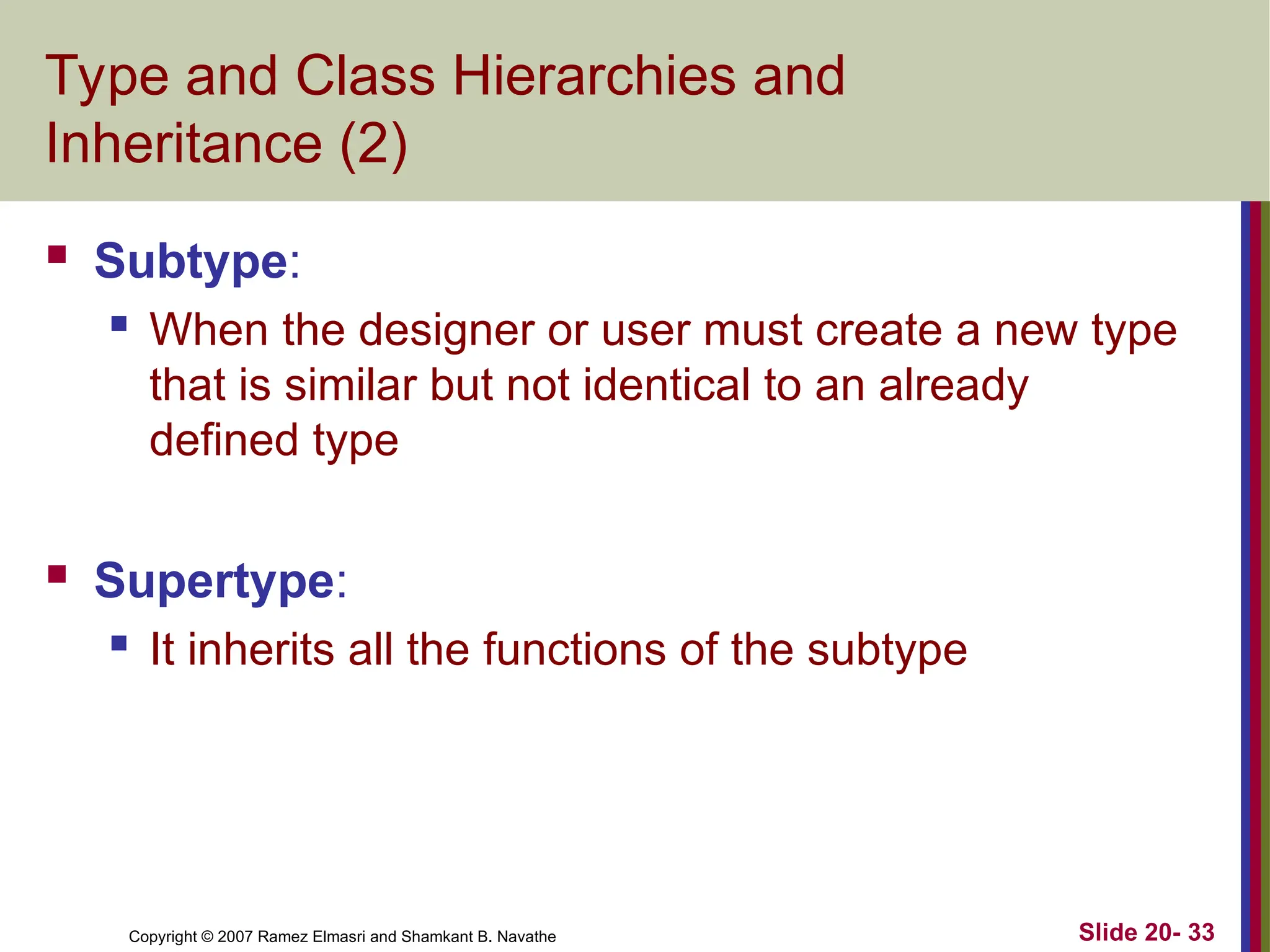 Copyright © 2007 Ramez Elmasri and Shamkant B. Navathe Slide 20- 33 Type and Class Hierarchies and Inheritance (2)  Subtype:  When the designer or user must create a new type that is similar but not identical to an already defined type  Supertype:  It inherits all the functions of the subtype 