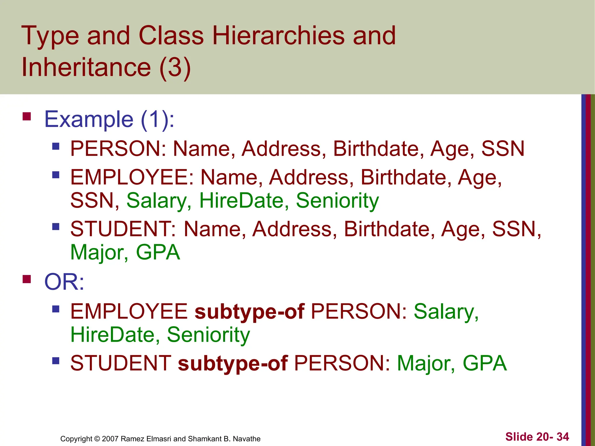 Copyright © 2007 Ramez Elmasri and Shamkant B. Navathe Slide 20- 34 Type and Class Hierarchies and Inheritance (3)  Example (1):  PERSON: Name, Address, Birthdate, Age, SSN  EMPLOYEE: Name, Address, Birthdate, Age, SSN, Salary, HireDate, Seniority  STUDENT: Name, Address, Birthdate, Age, SSN, Major, GPA  OR:  EMPLOYEE subtype-of PERSON: Salary, HireDate, Seniority  STUDENT subtype-of PERSON: Major, GPA 