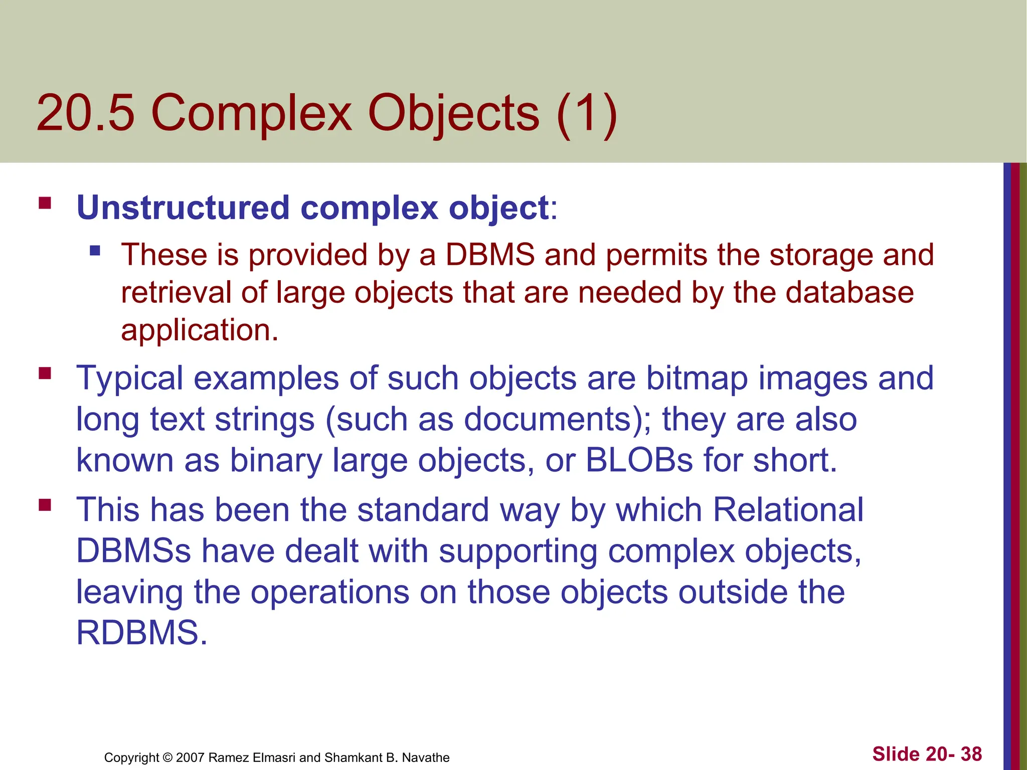 Copyright © 2007 Ramez Elmasri and Shamkant B. Navathe Slide 20- 38 20.5 Complex Objects (1)  Unstructured complex object:  These is provided by a DBMS and permits the storage and retrieval of large objects that are needed by the database application.  Typical examples of such objects are bitmap images and long text strings (such as documents); they are also known as binary large objects, or BLOBs for short.  This has been the standard way by which Relational DBMSs have dealt with supporting complex objects, leaving the operations on those objects outside the RDBMS. 