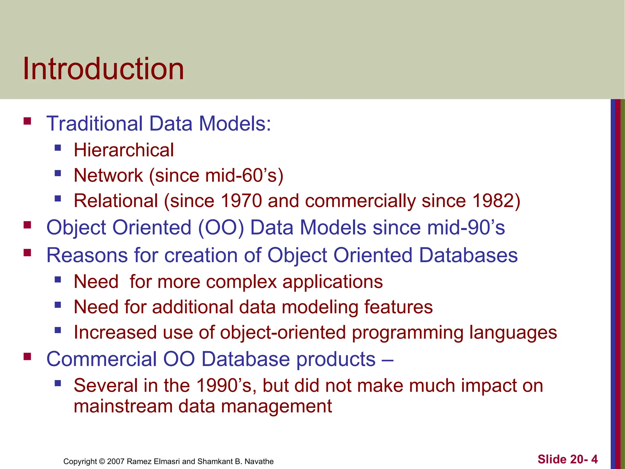 Copyright © 2007 Ramez Elmasri and Shamkant B. Navathe Slide 20- 4 Introduction  Traditional Data Models:  Hierarchical  Network (since mid-60’s)  Relational (since 1970 and commercially since 1982)  Object Oriented (OO) Data Models since mid-90’s  Reasons for creation of Object Oriented Databases  Need for more complex applications  Need for additional data modeling features  Increased use of object-oriented programming languages  Commercial OO Database products –  Several in the 1990’s, but did not make much impact on mainstream data management 