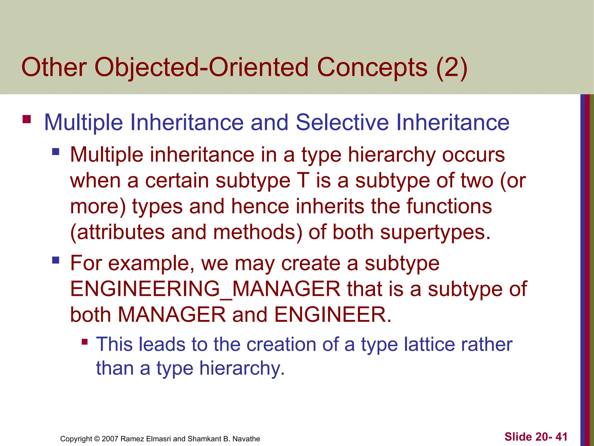 Copyright © 2007 Ramez Elmasri and Shamkant B. Navathe Slide 20- 41 Other Objected-Oriented Concepts (2)  Multiple Inheritance and Selective Inheritance  Multiple inheritance in a type hierarchy occurs when a certain subtype T is a subtype of two (or more) types and hence inherits the functions (attributes and methods) of both supertypes.  For example, we may create a subtype ENGINEERING_MANAGER that is a subtype of both MANAGER and ENGINEER.  This leads to the creation of a type lattice rather than a type hierarchy. 