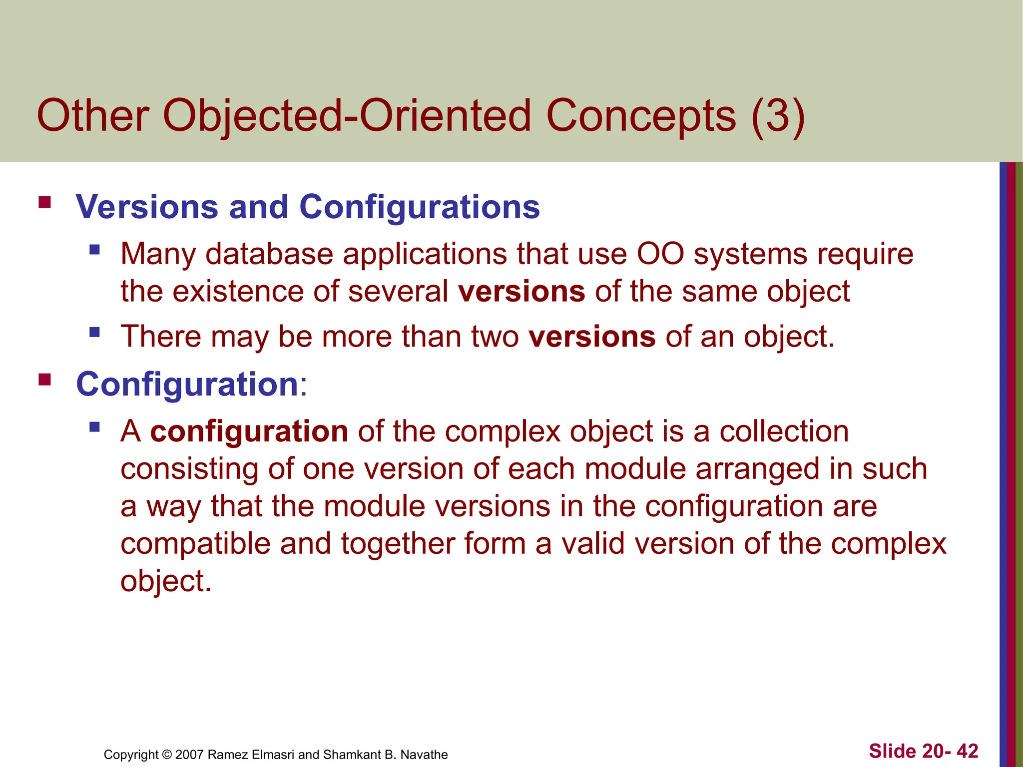 Copyright © 2007 Ramez Elmasri and Shamkant B. Navathe Slide 20- 42 Other Objected-Oriented Concepts (3)  Versions and Configurations  Many database applications that use OO systems require the existence of several versions of the same object  There may be more than two versions of an object.  Configuration:  A configuration of the complex object is a collection consisting of one version of each module arranged in such a way that the module versions in the configuration are compatible and together form a valid version of the complex object. 