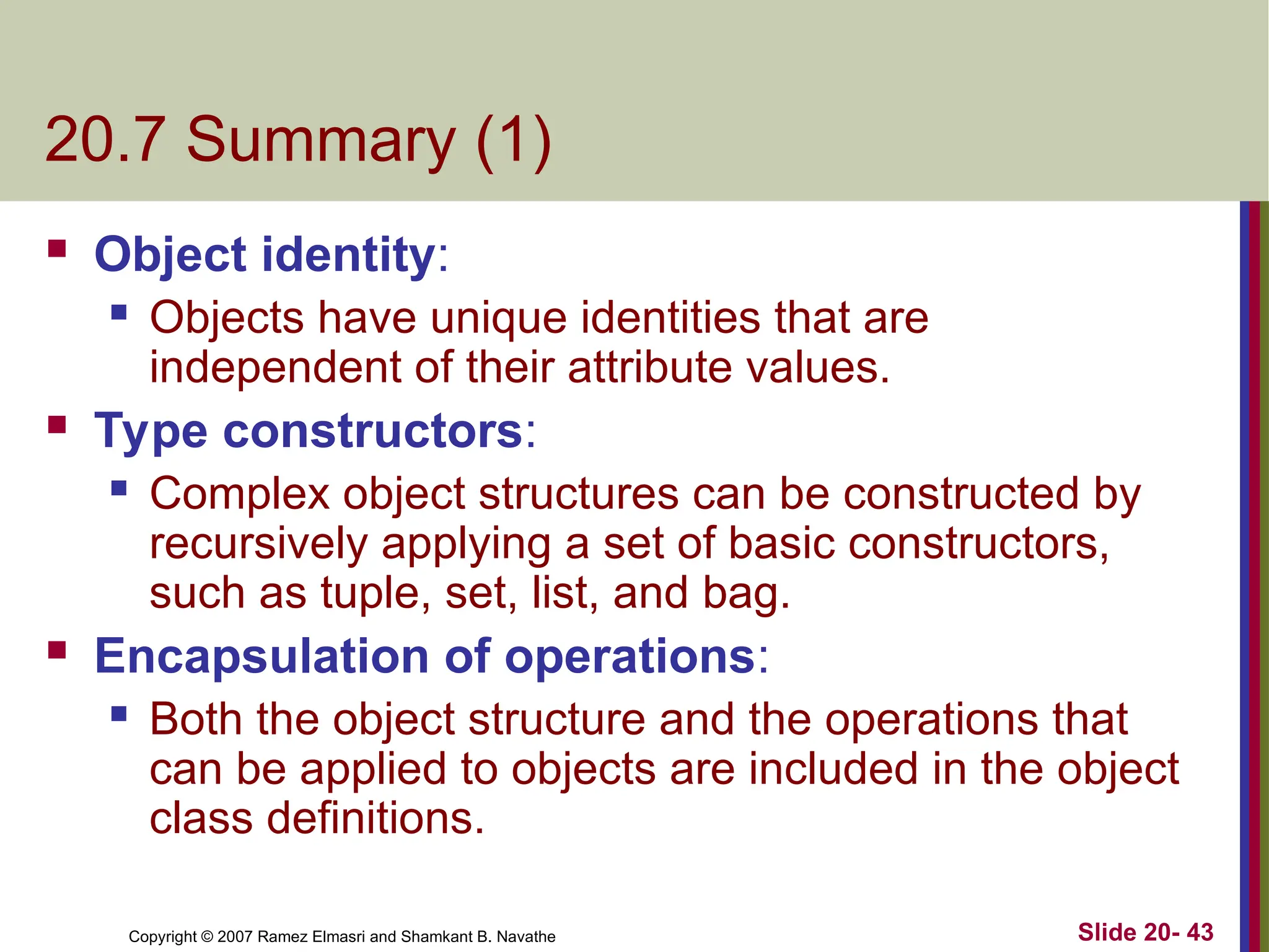 Copyright © 2007 Ramez Elmasri and Shamkant B. Navathe Slide 20- 43 20.7 Summary (1)  Object identity:  Objects have unique identities that are independent of their attribute values.  Type constructors:  Complex object structures can be constructed by recursively applying a set of basic constructors, such as tuple, set, list, and bag.  Encapsulation of operations:  Both the object structure and the operations that can be applied to objects are included in the object class definitions. 