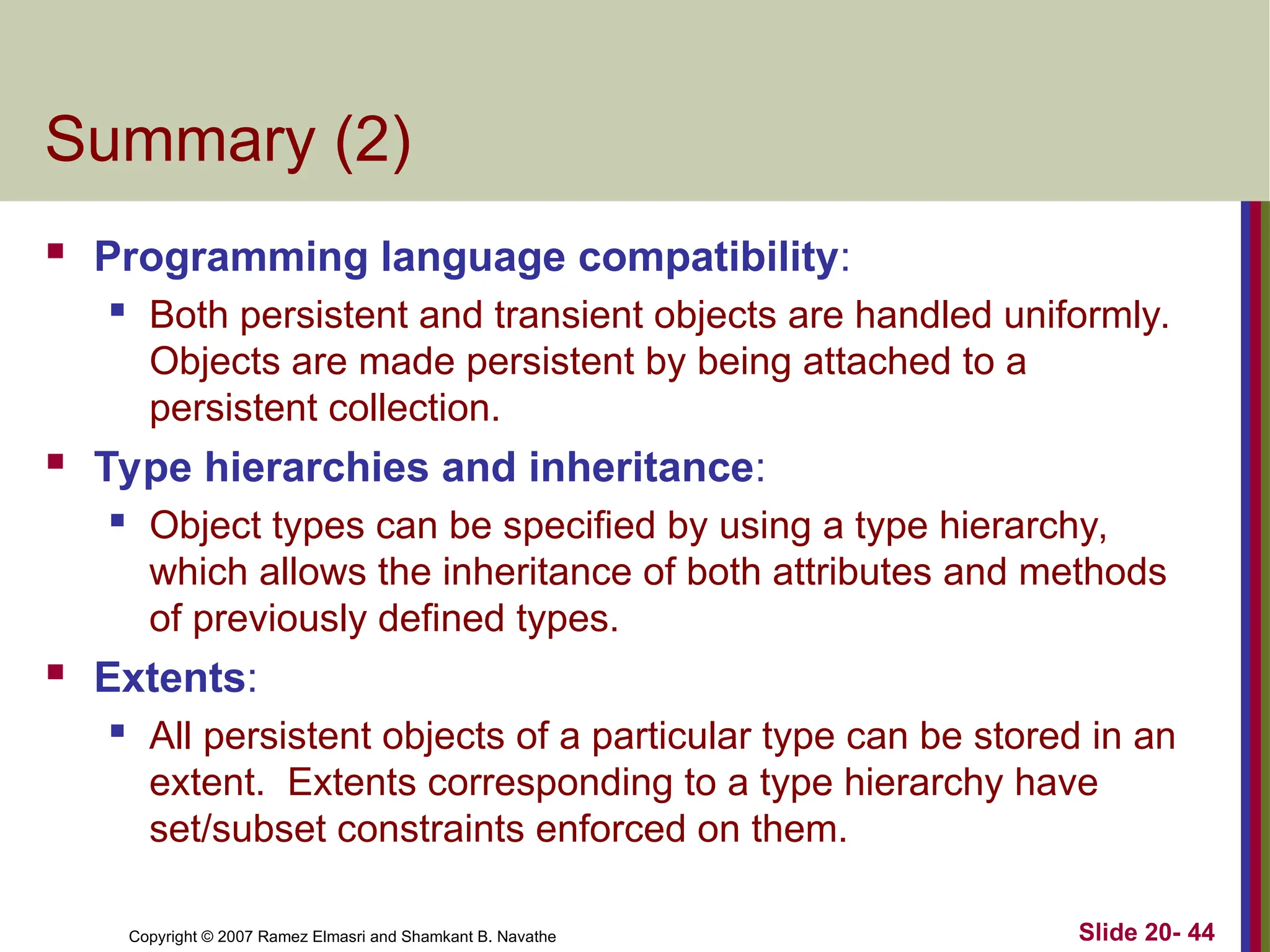 Copyright © 2007 Ramez Elmasri and Shamkant B. Navathe Slide 20- 44 Summary (2)  Programming language compatibility:  Both persistent and transient objects are handled uniformly. Objects are made persistent by being attached to a persistent collection.  Type hierarchies and inheritance:  Object types can be specified by using a type hierarchy, which allows the inheritance of both attributes and methods of previously defined types.  Extents:  All persistent objects of a particular type can be stored in an extent. Extents corresponding to a type hierarchy have set/subset constraints enforced on them. 