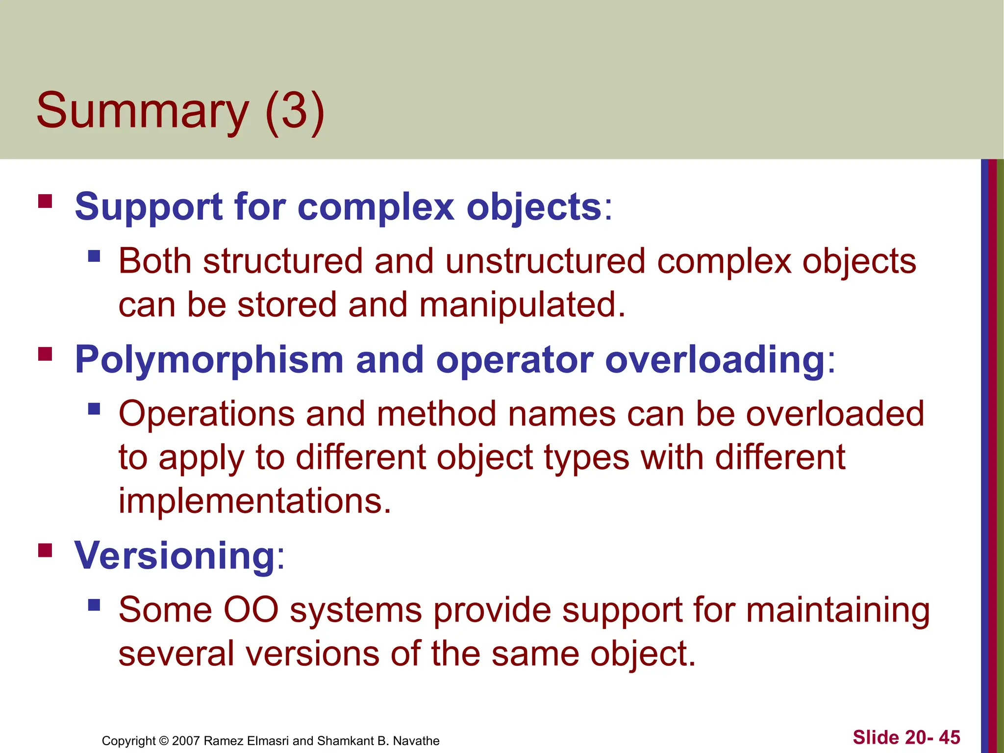 Copyright © 2007 Ramez Elmasri and Shamkant B. Navathe Slide 20- 45 Summary (3)  Support for complex objects:  Both structured and unstructured complex objects can be stored and manipulated.  Polymorphism and operator overloading:  Operations and method names can be overloaded to apply to different object types with different implementations.  Versioning:  Some OO systems provide support for maintaining several versions of the same object. 