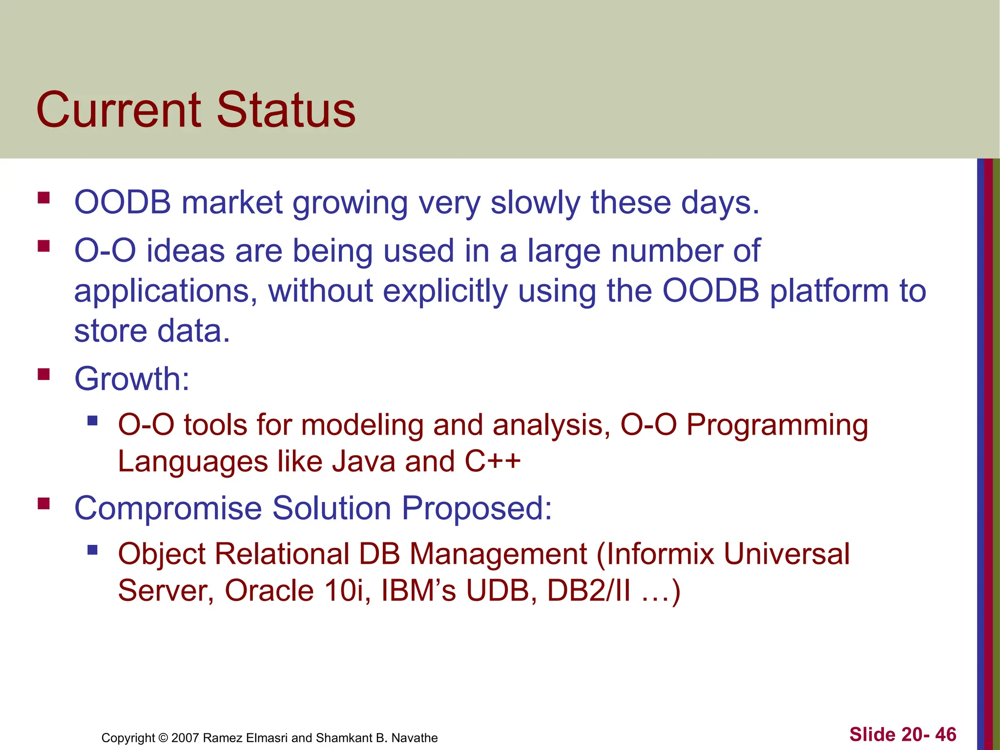 Copyright © 2007 Ramez Elmasri and Shamkant B. Navathe Slide 20- 46 Current Status  OODB market growing very slowly these days.  O-O ideas are being used in a large number of applications, without explicitly using the OODB platform to store data.  Growth:  O-O tools for modeling and analysis, O-O Programming Languages like Java and C++  Compromise Solution Proposed:  Object Relational DB Management (Informix Universal Server, Oracle 10i, IBM’s UDB, DB2/II …) 