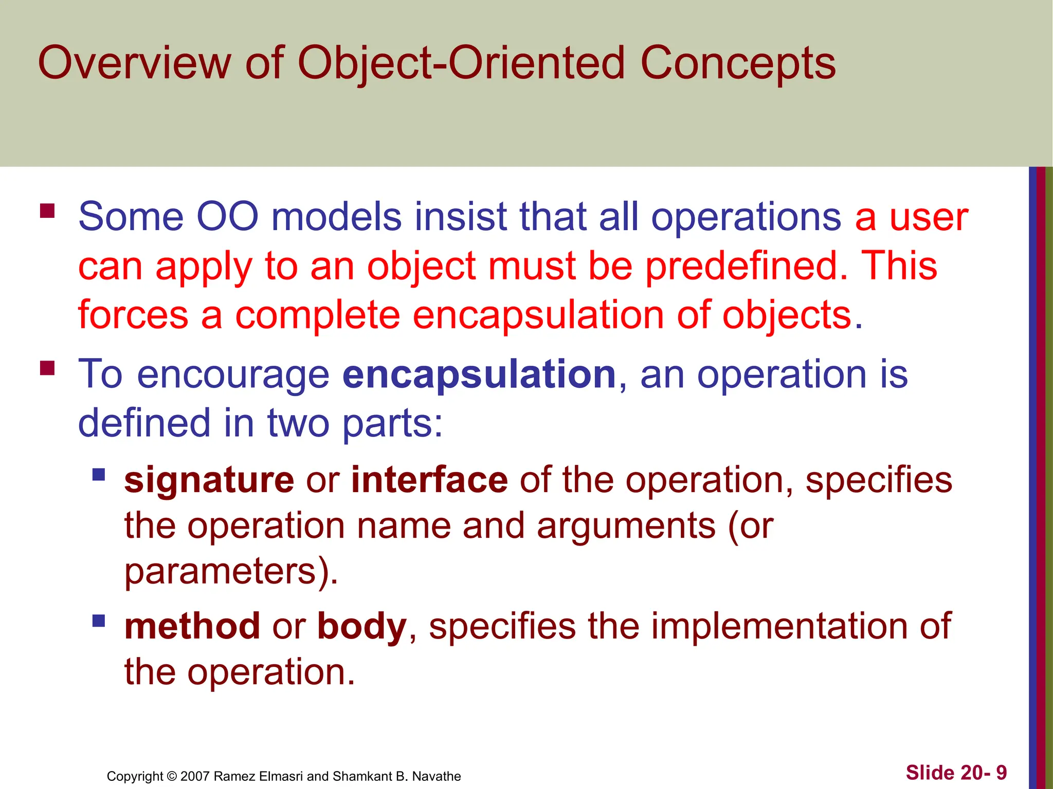 Copyright © 2007 Ramez Elmasri and Shamkant B. Navathe Slide 20- 9 Overview of Object-Oriented Concepts  Some OO models insist that all operations a user can apply to an object must be predefined. This forces a complete encapsulation of objects.  To encourage encapsulation, an operation is defined in two parts:  signature or interface of the operation, specifies the operation name and arguments (or parameters).  method or body, specifies the implementation of the operation. 