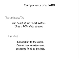 Components of a PABX


Time division switch
       The heart of the PABX system.
         Uses a PCM data stream.


   Line cards
            Connection to the users.
            Connection to extensions,
           exchange lines, or tie lines.
 