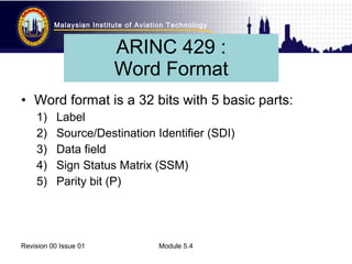 Malaysian Institute of Aviation Technology 
ARINC 429 : 
Word Format 
• Word format is a 32 bits with 5 basic parts: 
1) Label 
2) Source/Destination Identifier (SDI) 
3) Data field 
4) Sign Status Matrix (SSM) 
5) Parity bit (P) 
Revision 00 Issue 01 Module 5.4 
 