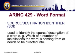 Malaysian Institute of Aviation Technology 
ARINC 429 - Word Format 
• SOURCE/DESTINATION IDENTIFIER 
(SDI) 
- used to identify the source/ destination of 
a word e. g. Which of a number of 
installations the word is coming from or 
needs to be directed into. 
Revision 00 Issue 01 Module 5.4 
 