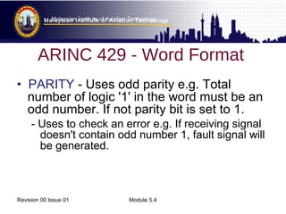 Malaysian Institute of Aviation Technology 
Malaysian Institute of Aviation Technology 
ARINC 429 - Word Format 
• PARITY - Uses odd parity e.g. Total 
number of logic '1' in the word must be an 
odd number. If not parity bit is set to 1. 
- Uses to check an error e.g. If receiving signal 
doesn't contain odd number 1, fault signal will 
be generated. 
Revision 00 Issue 01 Module 5.4 
 