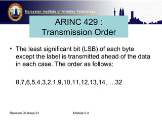 Malaysian Institute of Aviation Technology 
ARINC 429 : 
Transmission Order 
• The least significant bit (LSB) of each byte 
except the label is transmitted ahead of the data 
in each case. The order as follows: 
8,7,6,5,4,3,2,1,9,10,11,12,13,14,….32 
Revision 00 Issue 01 Module 5.4 
 