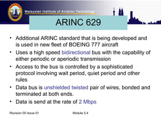Malaysian Institute of Aviation Technology 
ARINC 629 
• Additional ARINC standard that is being developed and 
is used in new fleet of BOEING 777 aircraft 
• Uses a high speed bidirectional bus with the capability of 
either periodic or aperiodic transmission 
• Access to the bus is controlled by a sophisticated 
protocol involving wait period, quiet period and other 
rules 
• Data bus is unshielded twisted pair of wires, bonded and 
terminated at both ends. 
• Data is send at the rate of 2 Mbps 
Revision 00 Issue 01 Module 5.4 
