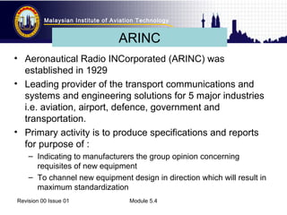 Malaysian Institute of Aviation Technology 
ARINC 
• Aeronautical Radio INCorporated (ARINC) was 
established in 1929 
• Leading provider of the transport communications and 
systems and engineering solutions for 5 major industries 
i.e. aviation, airport, defence, government and 
transportation. 
• Primary activity is to produce specifications and reports 
for purpose of : 
– Indicating to manufacturers the group opinion concerning 
requisites of new equipment 
– To channel new equipment design in direction which will result in 
maximum standardization 
Revision 00 Issue 01 Module 5.4 
 
