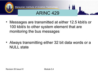 Malaysian Institute of Aviation Technology 
ARINC 429 
• Messages are transmitted at either 12.5 kbit/s or 
100 kbit/s to other system element that are 
monitoring the bus messages 
• Always transmitting either 32 bit data words or a 
NULL state 
Revision 00 Issue 01 Module 5.4 
 