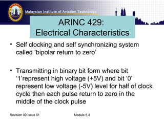 Malaysian Institute of Aviation Technology 
ARINC 429: 
Electrical Characteristics 
• Self clocking and self synchronizing system 
called ‘bipolar return to zero’ 
• Transmitting in binary bit form where bit 
‘1’represent high voltage (+5V) and bit ‘0’ 
represent low voltage (-5V) level for half of clock 
cycle then each pulse return to zero in the 
middle of the clock pulse 
Revision 00 Issue 01 Module 5.4 
 