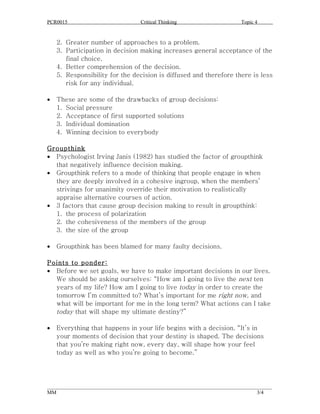 PCR0015                            Critical Thinking                      Topic 4


    2. Greater number of approaches to a problem.
    3. Participation in decision making increases general acceptance of the
       final choice.
    4. Better comprehension of the decision.
    5. Responsibility for the decision is diffused and therefore there is less
       risk for any individual.

•   These are some of the drawbacks of group decisions:
    1. Social pressure
    2. Acceptance of first supported solutions
    3. Individual domination
    4. Winning decision to everybody

Groupthink
• Psychologist Irving Janis (1982) has studied the factor of groupthink
  that negatively influence decision making.
• Groupthink refers to a mode of thinking that people engage in when
  they are deeply involved in a cohesive ingroup, when the members’
  strivings for unanimity override their motivation to realistically
  appraise alternative courses of action.
• 3 factors that cause group decision making to result in groupthink:
  1. the process of polarization
  2. the cohesiveness of the members of the group
  3. the size of the group

•   Groupthink has been blamed for many faulty decisions.

Points to ponder:
• Before we set goals, we have to make important decisions in our lives.
  We should be asking ourselves: “How am I going to live the next ten
  years of my life? How am I going to live today in order to create the
  tomorrow I’m committed to? What’s important for me right now, and
  what will be important for me in the long term? What actions can I take
  today that will shape my ultimate destiny?”

•   Everything that happens in your life begins with a decision. “It’s in
    your moments of decision that your destiny is shaped. The decisions
    that you’re making right now, every day, will shape how your feel
    today as well as who you’re going to become.”




______________________________________________________________________________________
MM                                                                              3/4
 