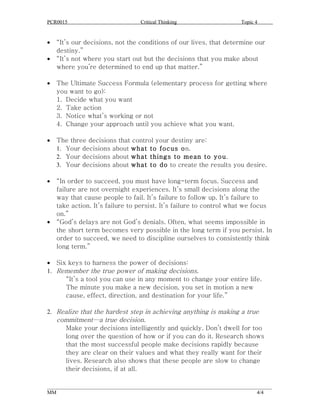 PCR0015                            Critical Thinking                      Topic 4


•   “It’s our decisions, not the conditions of our lives, that determine our
    destiny.”
•   “It’s not where you start out but the decisions that you make about
    where you’re determined to end up that matter.”

•   The Ultimate Success Formula (elementary process for getting where
    you want to go):
    1. Decide what you want
    2. Take action
    3. Notice what’s working or not
    4. Change your approach until you achieve what you want.

•   The three decisions that control your destiny are:
    1. Your decisions about what to focus on.
    2. Your decisions about what things to mean to you.
    3. Your decisions about what to do to create the results you desire.

•   “In order to succeed, you must have long-term focus. Success and
    failure are not overnight experiences. It’s small decisions along the
    way that cause people to fail. It’s failure to follow up. It’s failure to
    take action. It’s failure to persist. It’s failure to control what we focus
    on.”
•   “God’s delays are not God’s denials. Often, what seems impossible in
    the short term becomes very possible in the long term if you persist. In
    order to succeed, we need to discipline ourselves to consistently think
    long term.”

• Six keys to harness the power of decisions:
1. Remember the true power of making decisions.
     “It’s a tool you can use in any moment to change your entire life.
     The minute you make a new decision, you set in motion a new
     cause, effect, direction, and destination for your life.”

2. Realize that the hardest step in achieving anything is making a true
   commitment—a true decision.
     Make your decisions intelligently and quickly. Don’t dwell for too
     long over the question of how or if you can do it. Research shows
     that the most successful people make decisions rapidly because
     they are clear on their values and what they really want for their
     lives. Research also shows that these people are slow to change
     their decisions, if at all.

______________________________________________________________________________________
MM                                                                              4/4
 