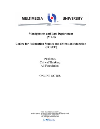 Management and Law Department
                     (MLD)

Centre for Foundation Studies and Extension Education
                      (FOSEE)



                             PCR0025
                         Critical Thinking
                         All Foundation


                        ONLINE NOTES




                          FOSEE , MULTIMEDIA UNIVERSITY (436821-T)
           MELAKA CAMPUS, JALAN AYER KEROH LAMA, 75450 MELAKA, MALAYSIA.
                           Tel 606 252 3594 Fax 606 231 8799
                           URL: http://fosee.mmu.edu.my/~asd/
 