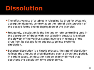 Dissolution
 The effectiveness of a tablet in releasing its drug for systemic
absorption depends somewhat on the rate of disintegration of
the dosage forms and deaggregation of the granules.
 Frequently, dissolution is the limiting or rate-controlling step in
the absorption of drugs with low solubility because it is often
the slowest of the various stages involved in release of the
drug from its dosage form and passage into systemic
circulation.
 Because dissolution is a kinetic process, the rate of dissolution
reflects the amount of drug dissolved over a given time period.
In certain cases, an equation can be exactly derived that
describes the dissolution time dependence.
11
 