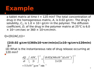 Example
 (a) What is the amount of drug per unit area, Q, released from
a tablet matrix at time t = 120 min? The total concentration of
drug in the homogeneous matrix, A, is 0.02 g/cm3. The drug's
solubility, Cs, is 1.0 × 10-3 g/cm3 in the polymer. The diffusion
coefficient, D, of the drug in the polymer matrix at 25°C is 6.0
× 10-6 cm2/sec or 360 × 10-6cm2/min.

7
1
2
6
2
/
1
3
6
2
/
1
min
10
5
.
5
120
2
)
10
1
)(
10
360
)(
02
.
0
(
2




















gcm
x
x
x
x
t
ADC
dt
dQ s
Q=[D(2ACst)]1/2
[2(0.02 g/cm3)(360x10-6cm2/min)x(1x10-3g/cm3x120min)
]1/2
(b) What is the instantaneous rate of drug release occurring at
120 min?
 