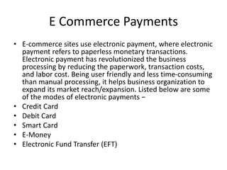 E Commerce Payments
• E-commerce sites use electronic payment, where electronic
payment refers to paperless monetary transactions.
Electronic payment has revolutionized the business
processing by reducing the paperwork, transaction costs,
and labor cost. Being user friendly and less time-consuming
than manual processing, it helps business organization to
expand its market reach/expansion. Listed below are some
of the modes of electronic payments −
• Credit Card
• Debit Card
• Smart Card
• E-Money
• Electronic Fund Transfer (EFT)
 
