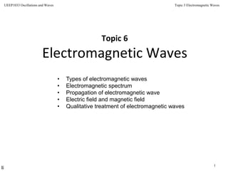 Topic 3 Electromagnetic Waves
1
UEEP1033 Oscillations and Waves
Topic 6
Electromagnetic Waves
• Types of electromagnetic waves
• Electromagnetic spectrum
• Propagation of electromagnetic wave
• Electric field and magnetic field
• Qualitative treatment of electromagnetic waves
 