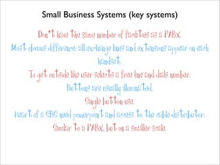 Small Business Systems (key systems)

         Don’t have the same number of facilities as a PABX.
Most obvious difference: all exchange lines and extensions appear on each
                                 handset.
     To get outside like user selects a free line and dials number.
                    Buttons are usually illuminated.
                            Single button use.
 Heart of a SBS need powerpoint and access to the cable distributor.
               Similar to a PABX, but on a smaller scale.
 