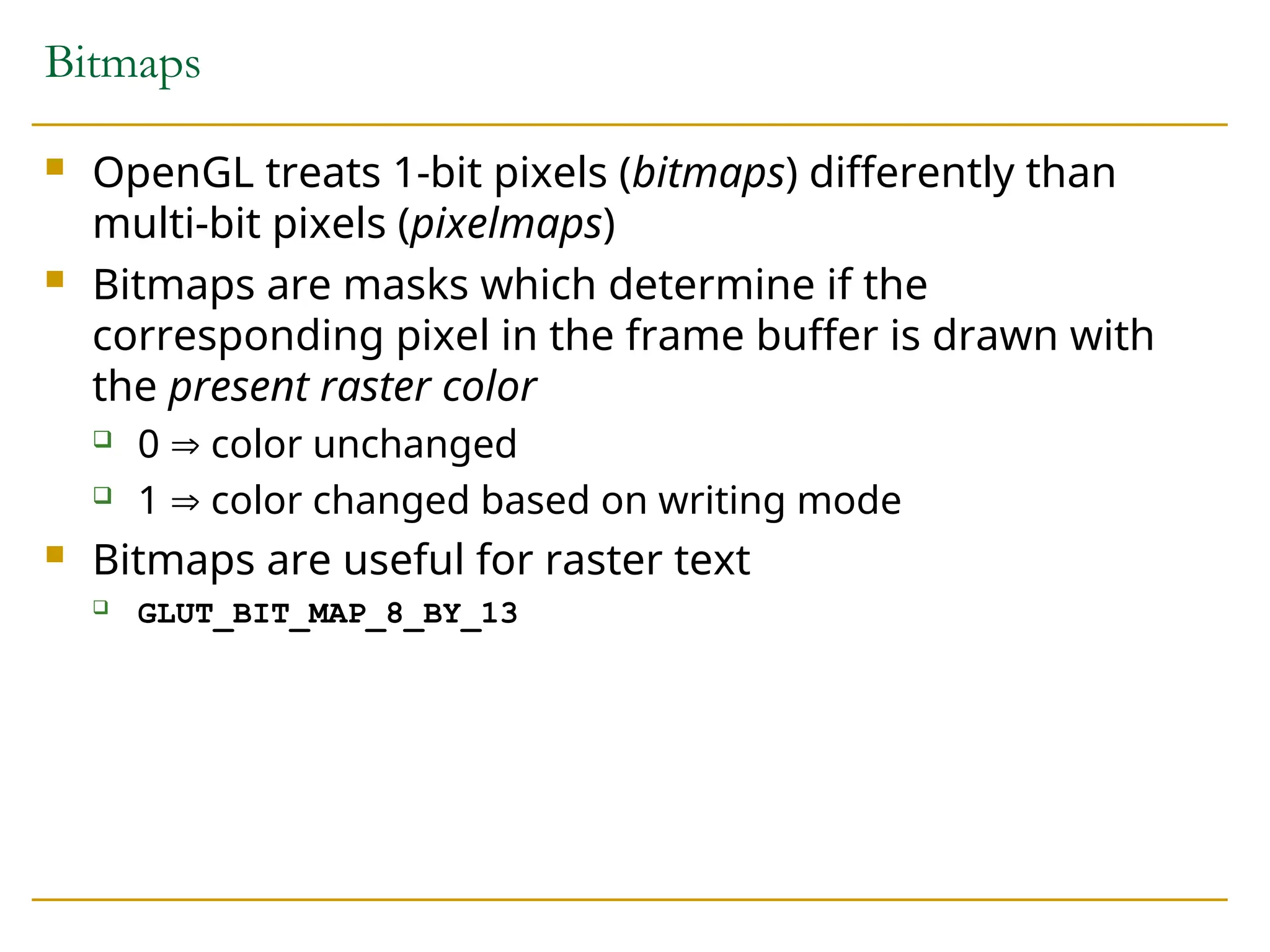 Bitmaps
 OpenGL treats 1-bit pixels (bitmaps) differently than
multi-bit pixels (pixelmaps)
 Bitmaps are masks which determine if the
corresponding pixel in the frame buffer is drawn with
the present raster color
 0  color unchanged
 1  color changed based on writing mode
 Bitmaps are useful for raster text
 GLUT_BIT_MAP_8_BY_13
 
