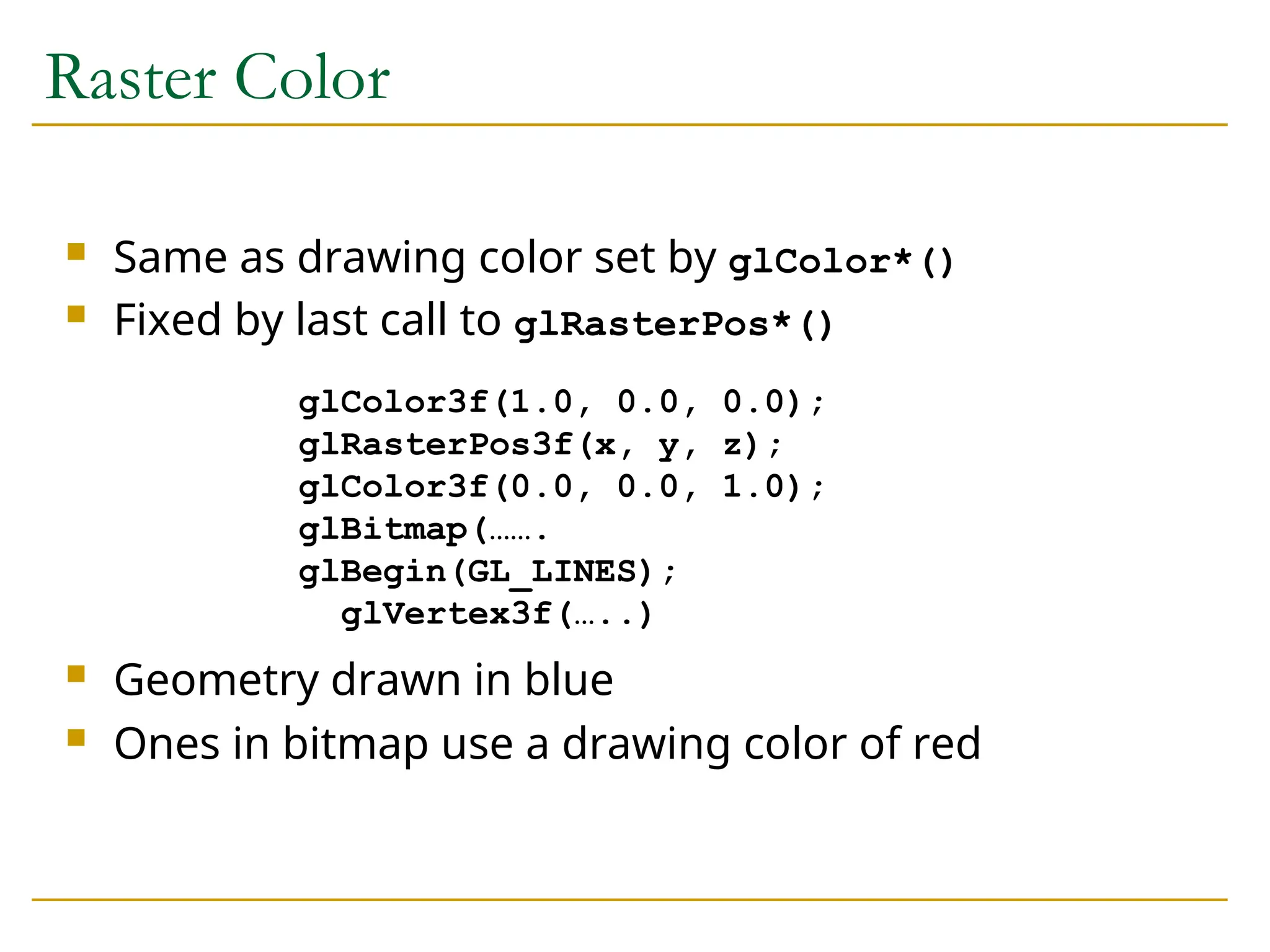 Raster Color
 Same as drawing color set by glColor*()
 Fixed by last call to glRasterPos*()
 Geometry drawn in blue
 Ones in bitmap use a drawing color of red
glColor3f(1.0, 0.0, 0.0);
glRasterPos3f(x, y, z);
glColor3f(0.0, 0.0, 1.0);
glBitmap(…….
glBegin(GL_LINES);
glVertex3f(…..)
 