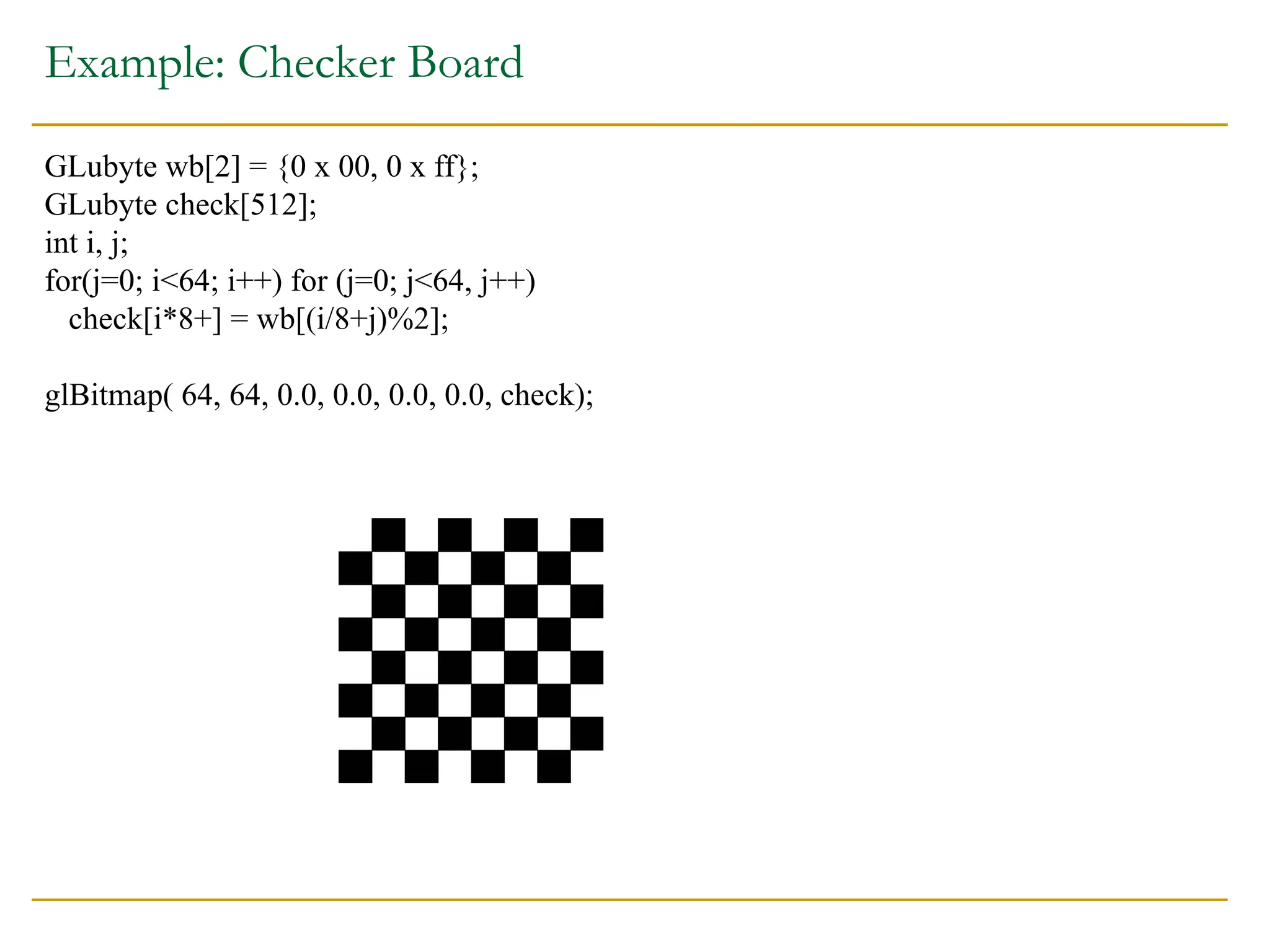 Example: Checker Board
GLubyte wb[2] = {0 x 00, 0 x ff};
GLubyte check[512];
int i, j;
for(j=0; i<64; i++) for (j=0; j<64, j++)
check[i*8+] = wb[(i/8+j)%2];
glBitmap( 64, 64, 0.0, 0.0, 0.0, 0.0, check);
 